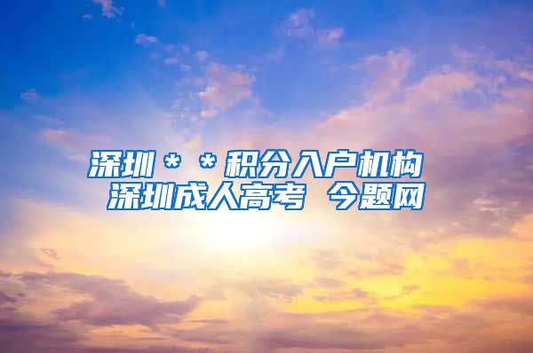 深圳＊＊积分入户机构 深圳成人高考 今题网