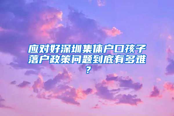 应对好深圳集体户口孩子落户政策问题到底有多难？