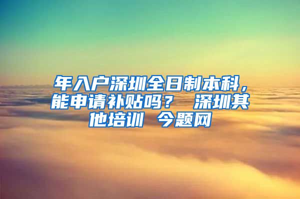 年入户深圳全日制本科，能申请补贴吗？ 深圳其他培训 今题网