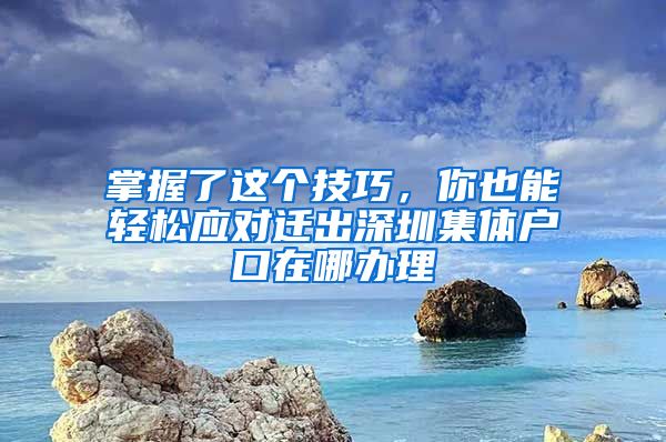 掌握了这个技巧，你也能轻松应对迁出深圳集体户口在哪办理