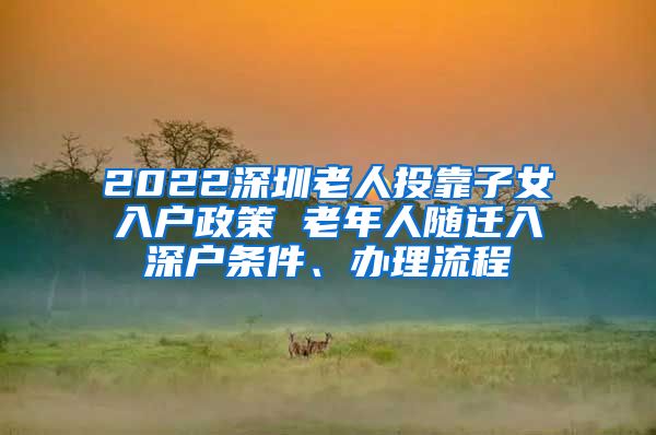 2022深圳老人投靠子女入户政策 老年人随迁入深户条件、办理流程