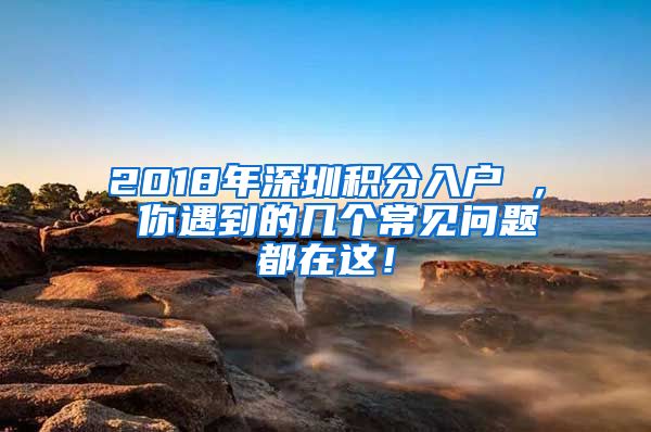 2018年深圳积分入户 ， 你遇到的几个常见问题都在这！