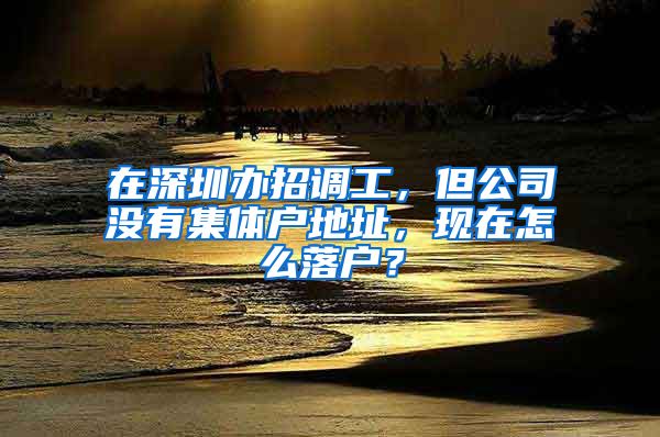 在深圳办招调工，但公司没有集体户地址，现在怎么落户？