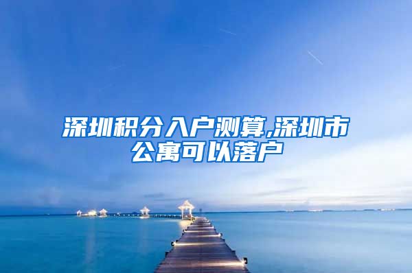 深圳积分入户测算,深圳市公寓可以落户