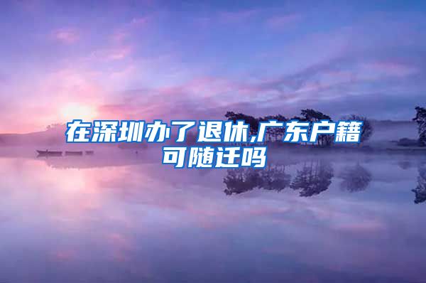 在深圳办了退休,广东户籍可随迁吗