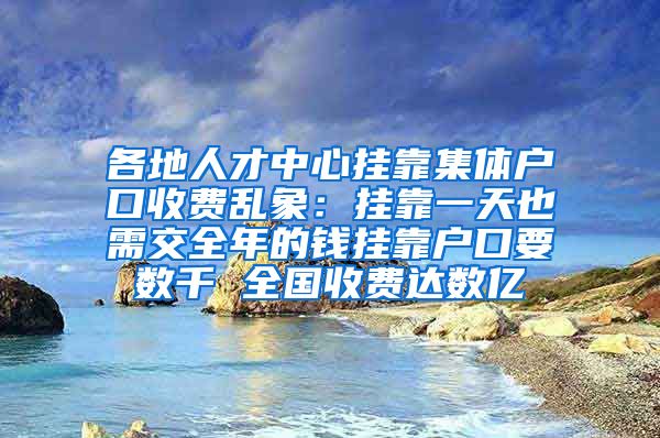 各地人才中心挂靠集体户口收费乱象：挂靠一天也需交全年的钱挂靠户口要数千 全国收费达数亿