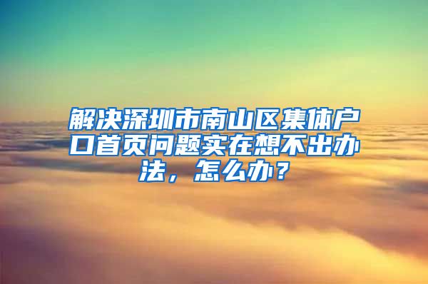 解决深圳市南山区集体户口首页问题实在想不出办法，怎么办？