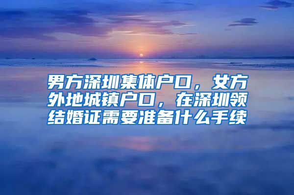 男方深圳集体户口，女方外地城镇户口，在深圳领结婚证需要准备什么手续