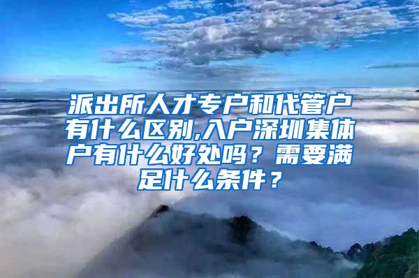 派出所人才专户和代管户有什么区别,入户深圳集体户有什么好处吗？需要满足什么条件？