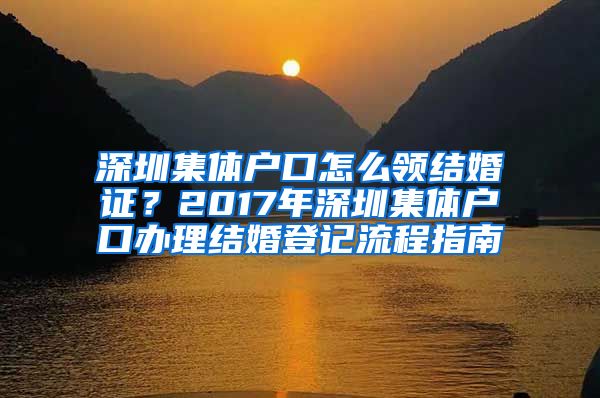 深圳集体户口怎么领结婚证？2017年深圳集体户口办理结婚登记流程指南