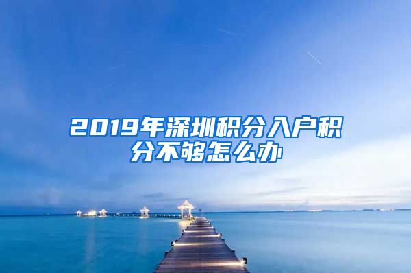 2019年深圳积分入户积分不够怎么办