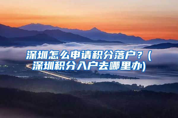 深圳怎么申请积分落户？(深圳积分入户去哪里办)