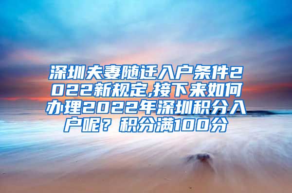 深圳夫妻随迁入户条件2022新规定,接下来如何办理2022年深圳积分入户呢？积分满100分