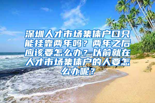 深圳人才市场集体户口只能挂靠两年吗？两年之后应该要怎么办？以前就在人才市场集体户的人要怎么办呢？