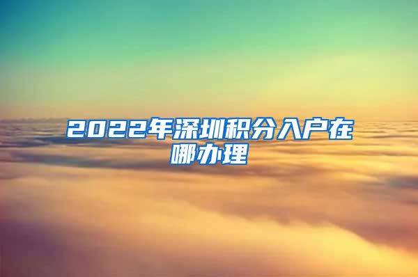 2022年深圳积分入户在哪办理