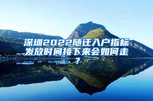 深圳2022随迁入户指标发放时间接下来会如何走？