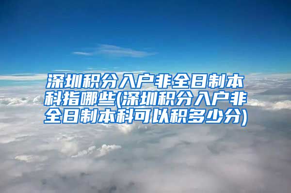 深圳积分入户非全日制本科指哪些(深圳积分入户非全日制本科可以积多少分)