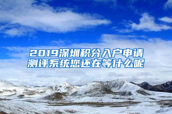 2019深圳积分入户申请测评系统您还在等什么呢