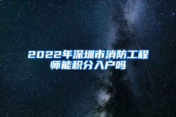 2022年深圳市消防工程师能积分入户吗