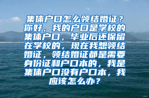 集体户口怎么领结婚证？你好，我的户口是学校的集体户口，毕业后还保留在学校的，现在我想领结婚证，领结婚证都是需要身份证和户口本的，我是集体户口没有户口本，我应该怎么办？