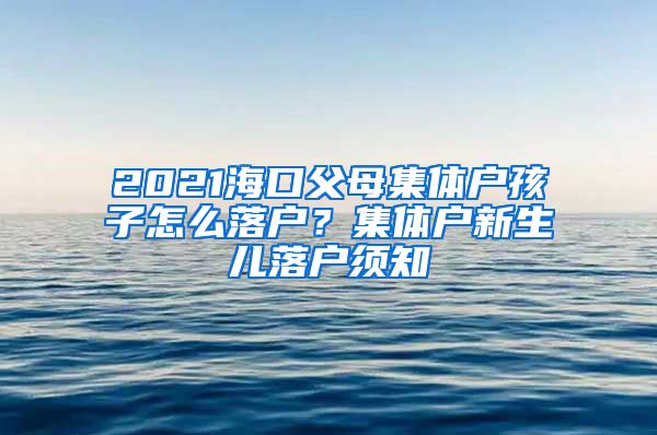 2021海口父母集体户孩子怎么落户？集体户新生儿落户须知