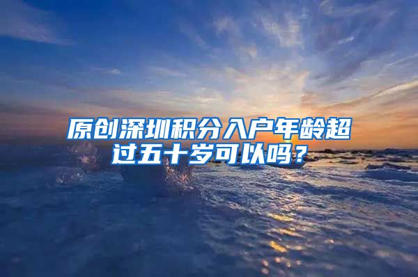 原创深圳积分入户年龄超过五十岁可以吗？