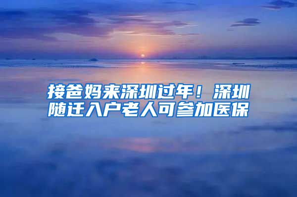 接爸妈来深圳过年！深圳随迁入户老人可参加医保