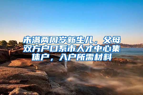 未满两周岁新生儿，父母双方户口系市人才中心集体户，入户所需材料