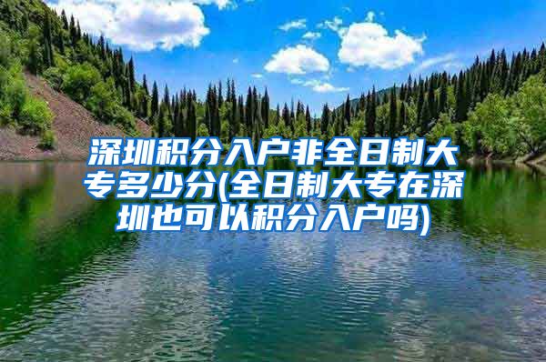 深圳积分入户非全日制大专多少分(全日制大专在深圳也可以积分入户吗)