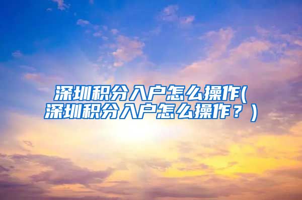 深圳积分入户怎么操作(深圳积分入户怎么操作？)