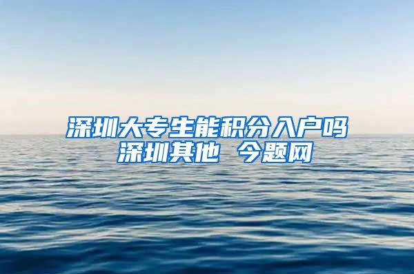 深圳大专生能积分入户吗 深圳其他 今题网