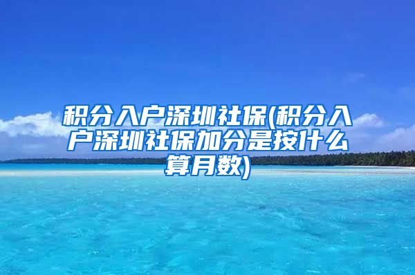 积分入户深圳社保(积分入户深圳社保加分是按什么算月数)