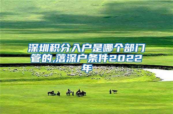 深圳积分入户是哪个部门管的,落深户条件2022年