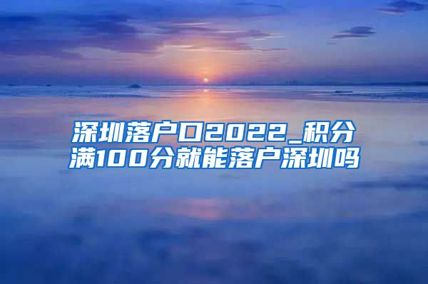 深圳落户口2022_积分满100分就能落户深圳吗