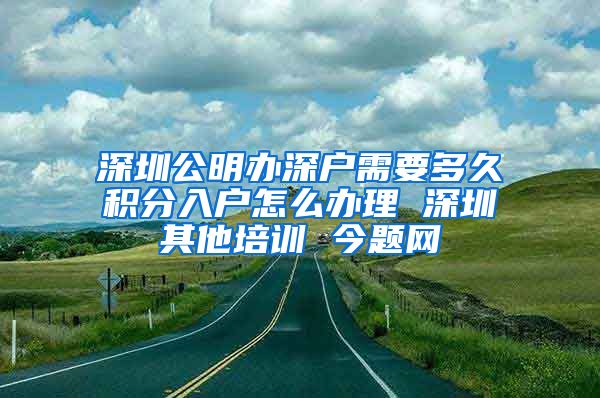 深圳公明办深户需要多久积分入户怎么办理 深圳其他培训 今题网