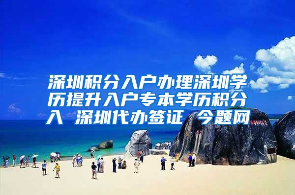 深圳积分入户办理深圳学历提升入户专本学历积分入 深圳代办签证 今题网