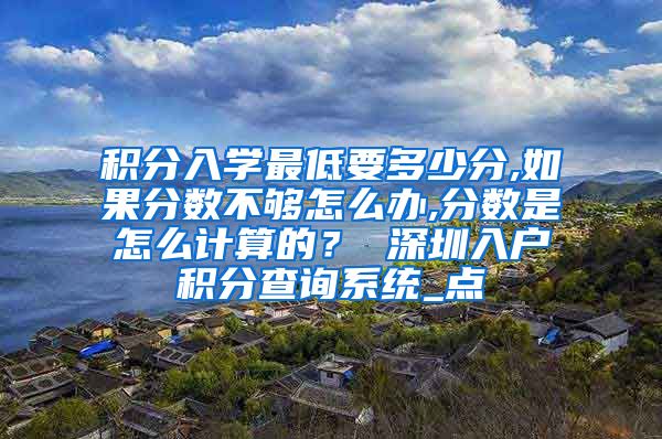 积分入学最低要多少分,如果分数不够怎么办,分数是怎么计算的？ 深圳入户积分查询系统_点