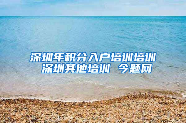 深圳年积分入户培训培训 深圳其他培训 今题网