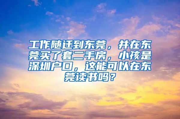 工作随迁到东莞，并在东莞买了套二手房，小孩是深圳户口，这能可以在东莞读书吗？