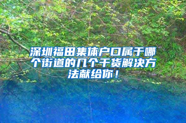 深圳福田集体户口属于哪个街道的几个干货解决方法献给你！