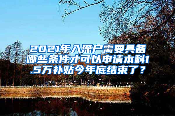 2021年入深户需要具备哪些条件才可以申请本科1.5万补贴今年底结束了？