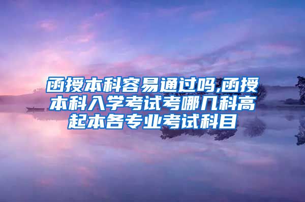 函授本科容易通过吗,函授本科入学考试考哪几科高起本各专业考试科目