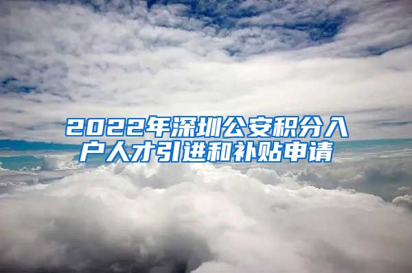 2022年深圳公安积分入户人才引进和补贴申请