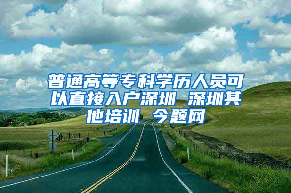 普通高等专科学历人员可以直接入户深圳 深圳其他培训 今题网