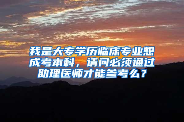 我是大专学历临床专业想成考本科，请问必须通过助理医师才能参考么？