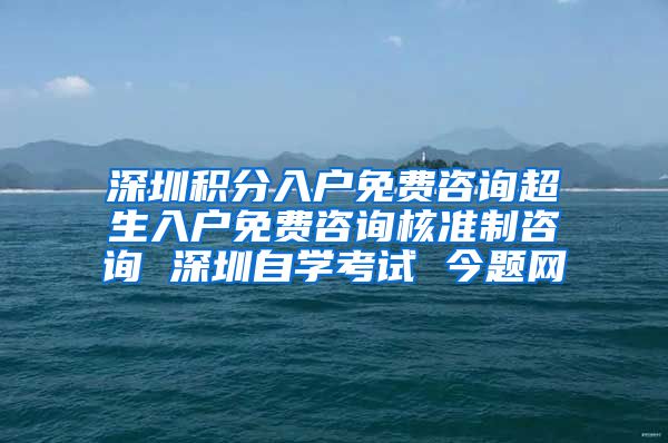 深圳积分入户免费咨询超生入户免费咨询核准制咨询 深圳自学考试 今题网