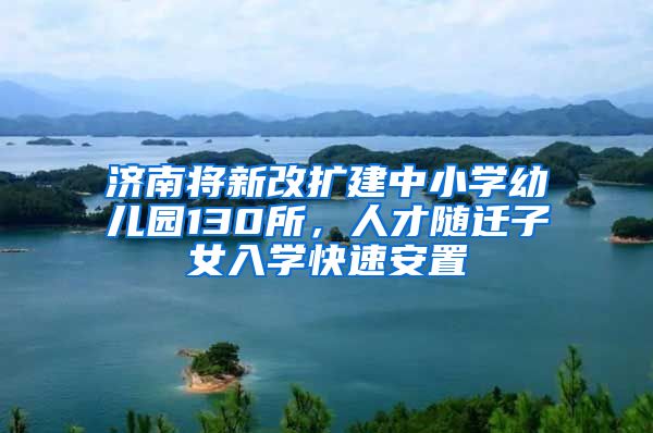 济南将新改扩建中小学幼儿园130所，人才随迁子女入学快速安置