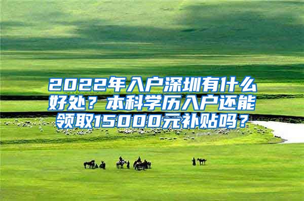 2022年入户深圳有什么好处？本科学历入户还能领取15000元补贴吗？