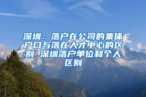 深圳：落户在公司的集体户口与落在人才中心的区别 深圳落户单位和个人区别