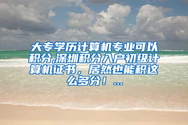 大专学历计算机专业可以积分,深圳积分入户初级计算机证书，居然也能积这么多分！...